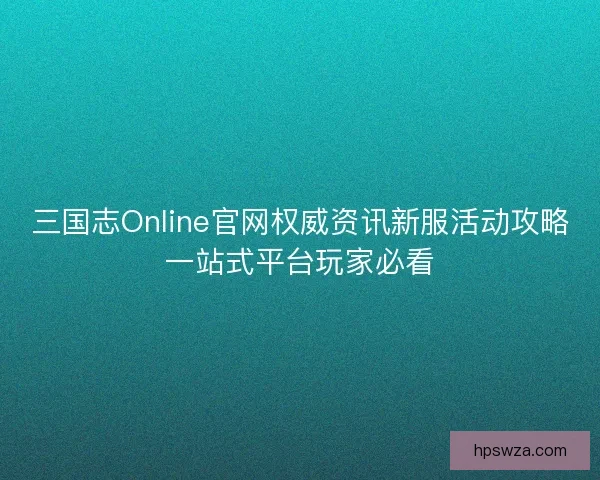 三国志Online官网权威资讯新服活动攻略一站式平台玩家必看