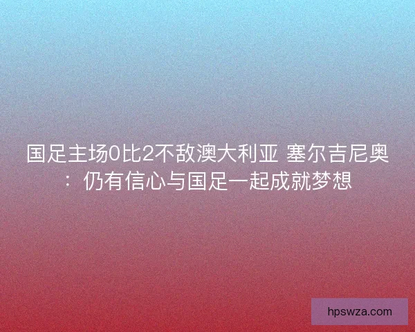 国足主场0比2不敌澳大利亚 塞尔吉尼奥：仍有信心与国足一起成就梦想