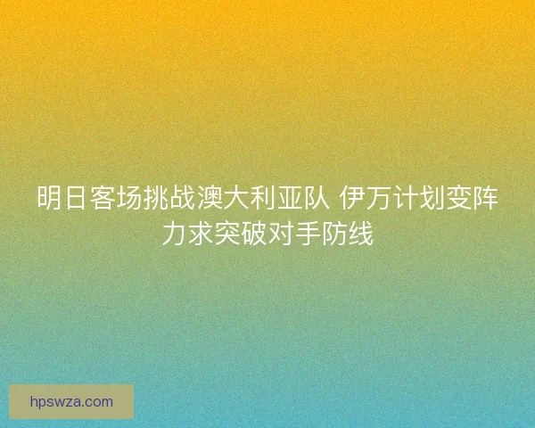 明日客场挑战澳大利亚队 伊万计划变阵力求突破对手防线