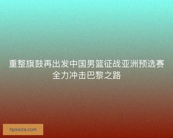 重整旗鼓再出发中国男篮征战亚洲预选赛全力冲击巴黎之路