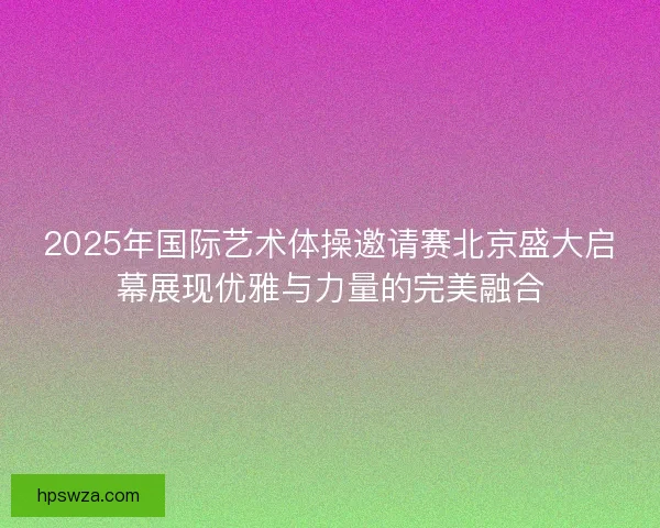 2025年国际艺术体操邀请赛北京盛大启幕展现优雅与力量的完美融合