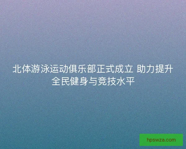 北体游泳运动俱乐部正式成立 助力提升全民健身与竞技水平