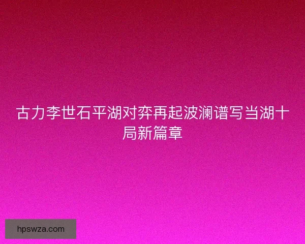 古力李世石平湖对弈再起波澜谱写当湖十局新篇章