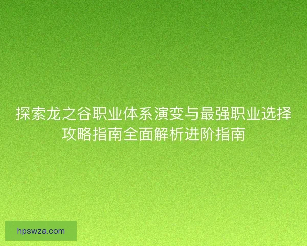 探索龙之谷职业体系演变与最强职业选择攻略指南全面解析进阶指南