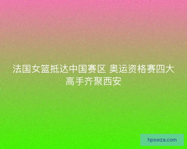 法国女篮抵达中国赛区 奥运资格赛四大高手齐聚西安