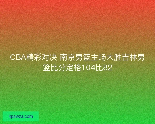 CBA精彩对决 南京男篮主场大胜吉林男篮比分定格104比82