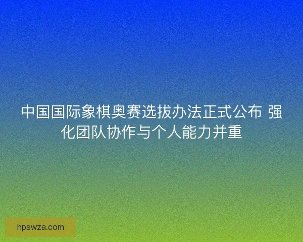 中国国际象棋奥赛选拔办法正式公布 强化团队协作与个人能力并重