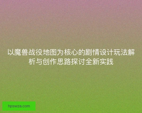 以魔兽战役地图为核心的剧情设计玩法解析与创作思路探讨全新实践