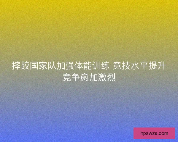 摔跤国家队加强体能训练 竞技水平提升竞争愈加激烈