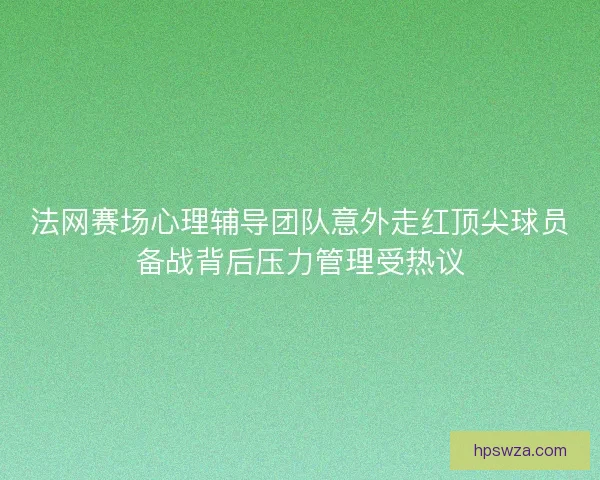 法网赛场心理辅导团队意外走红顶尖球员备战背后压力管理受热议